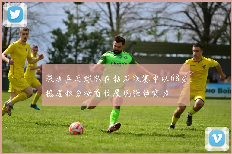 深圳乒乓球队在钻石联赛中以68分稳居积分榜首位展现强劲实力