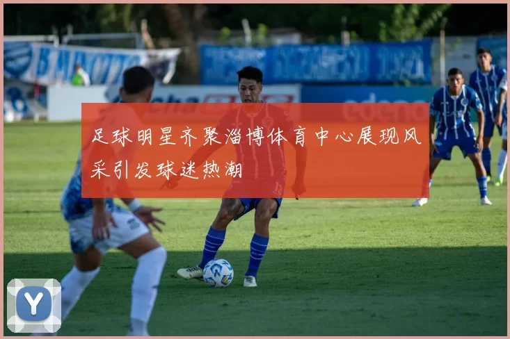 足球明星齐聚淄博体育中心展现风采引发球迷热潮