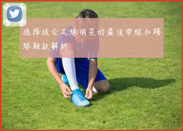 选择适合足球明星的最佳带球和踢球鞋款解析
