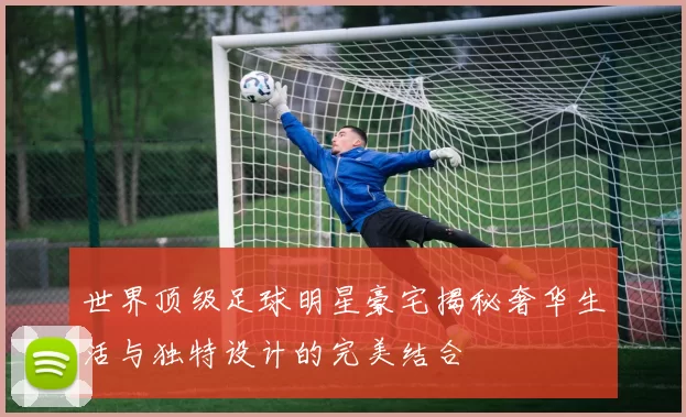 世界顶级足球明星豪宅揭秘奢华生活与独特设计的完美结合