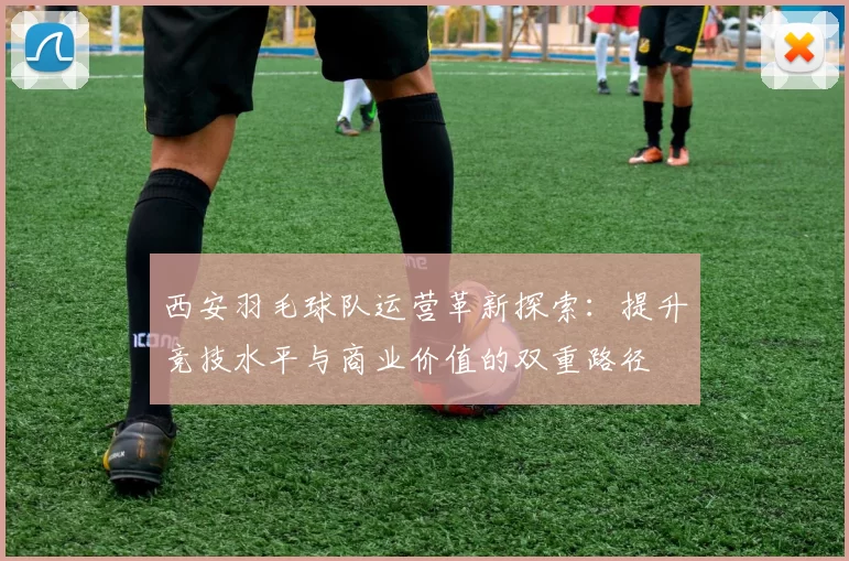 西安羽毛球队运营革新探索：提升竞技水平与商业价值的双重路径