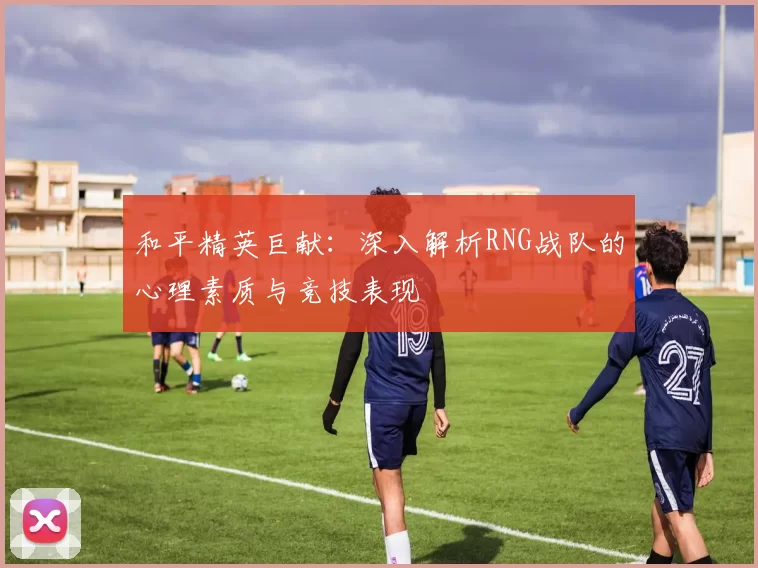 和平精英巨献：深入解析RNG战队的心理素质与竞技表现