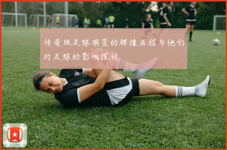 传奇级足球明星的辉煌历程与他们对足球的影响探讨