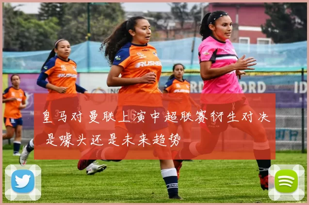 皇马对曼联上演中超联赛衍生对决 是噱头还是未来趋势