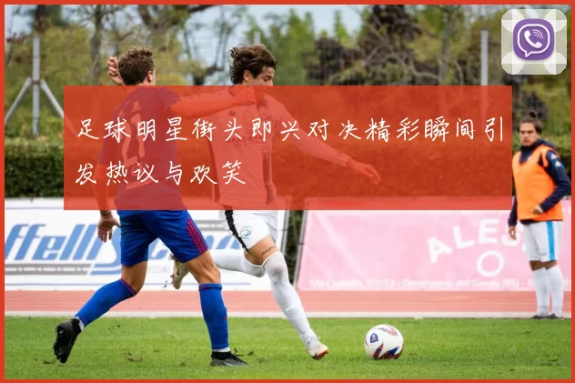 足球明星街头即兴对决精彩瞬间引发热议与欢笑