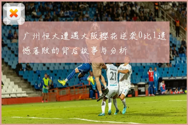 广州恒大遭遇大阪樱花逆袭0比1遗憾落败的背后故事与分析