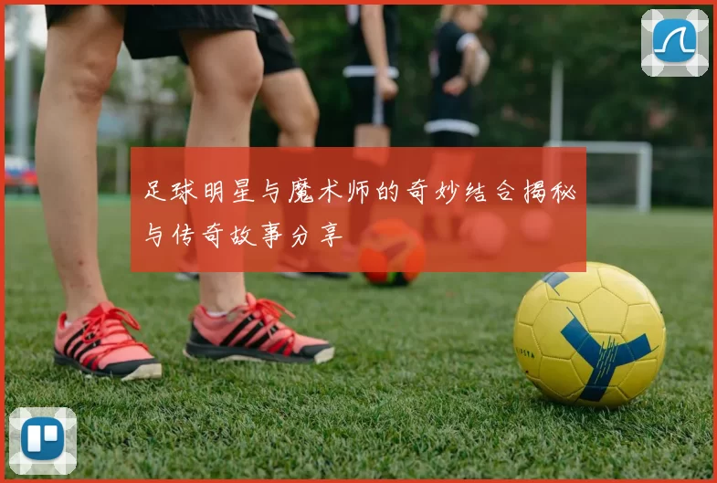 足球明星与魔术师的奇妙结合揭秘与传奇故事分享