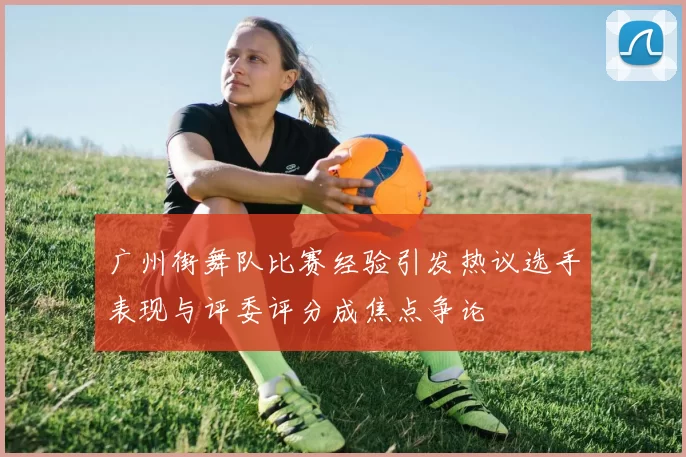 广州街舞队比赛经验引发热议选手表现与评委评分成焦点争论