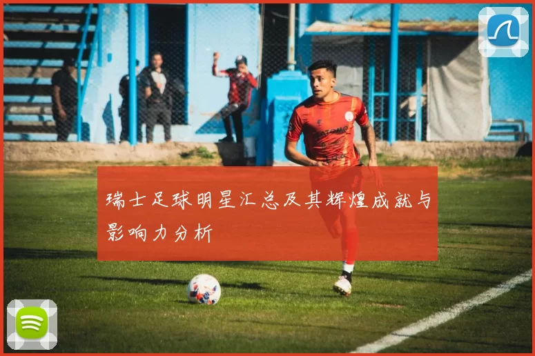 瑞士足球明星汇总及其辉煌成就与影响力分析