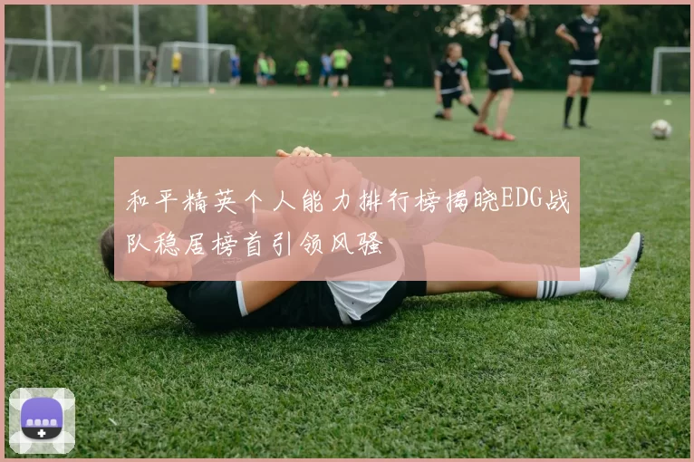 和平精英个人能力排行榜揭晓EDG战队稳居榜首引领风骚
