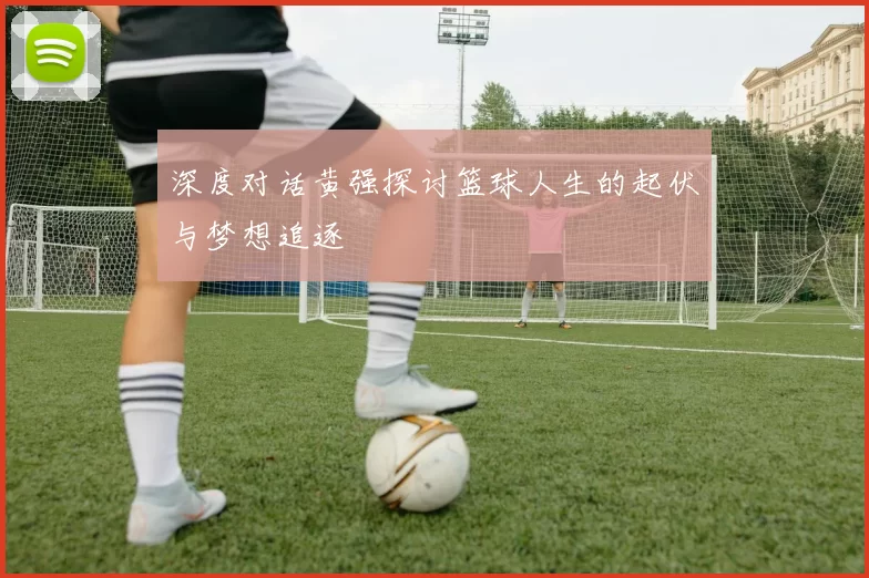 深度对话黄强探讨篮球人生的起伏与梦想追逐