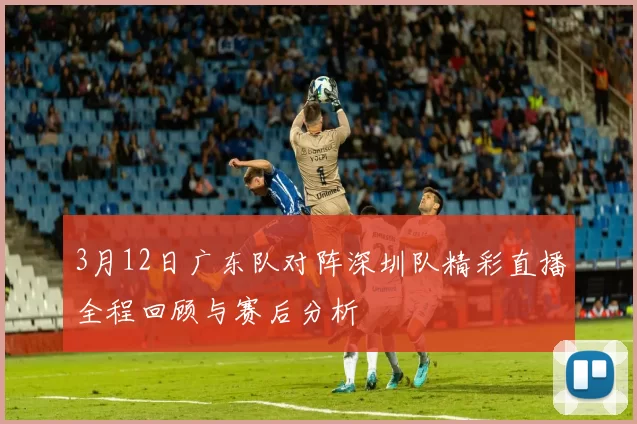 3月12日广东队对阵深圳队精彩直播全程回顾与赛后分析