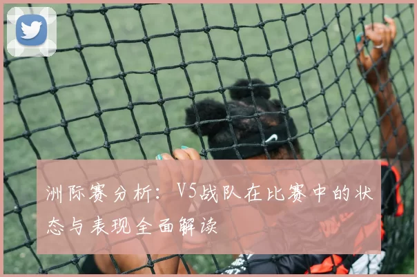 洲际赛分析：V5战队在比赛中的状态与表现全面解读