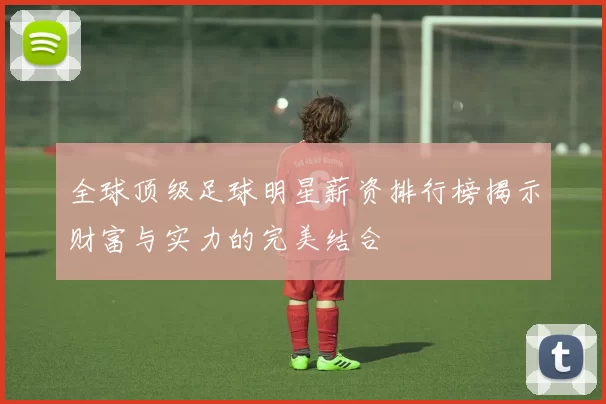 全球顶级足球明星薪资排行榜揭示财富与实力的完美结合