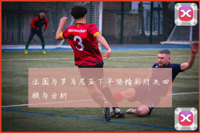 法国与罗马尼亚下半场精彩对决回顾与分析