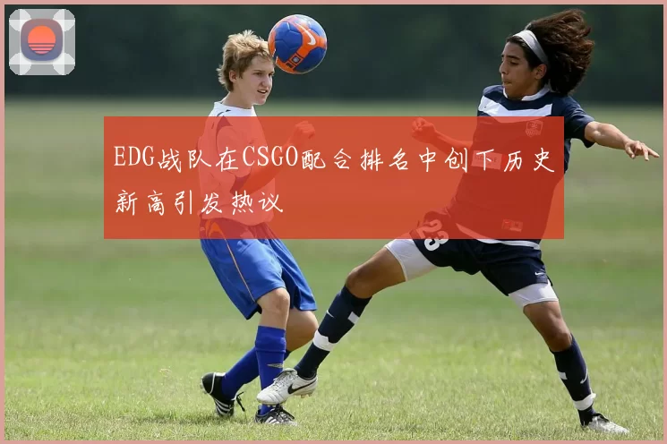 EDG战队在CSGO配合排名中创下历史新高引发热议