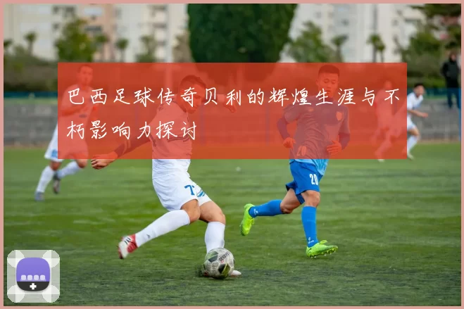 巴西足球传奇贝利的辉煌生涯与不朽影响力探讨