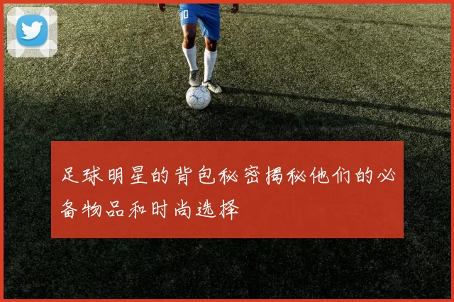 足球明星的背包秘密揭秘他们的必备物品和时尚选择