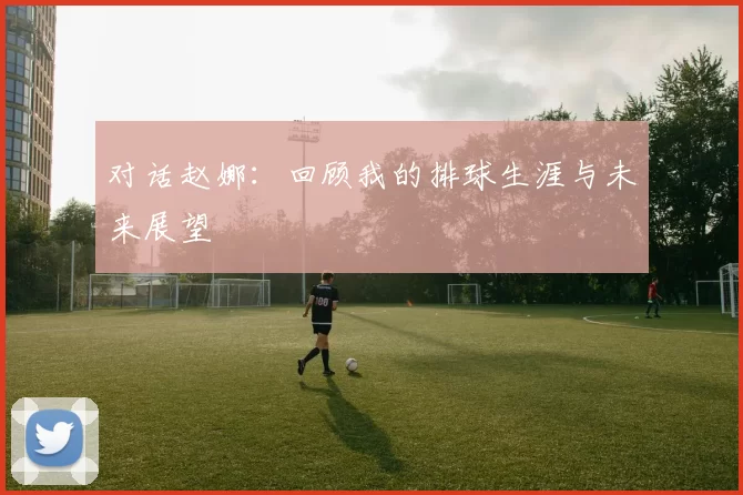 对话赵娜：回顾我的排球生涯与未来展望