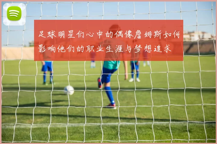 足球明星们心中的偶像詹姆斯如何影响他们的职业生涯与梦想追求