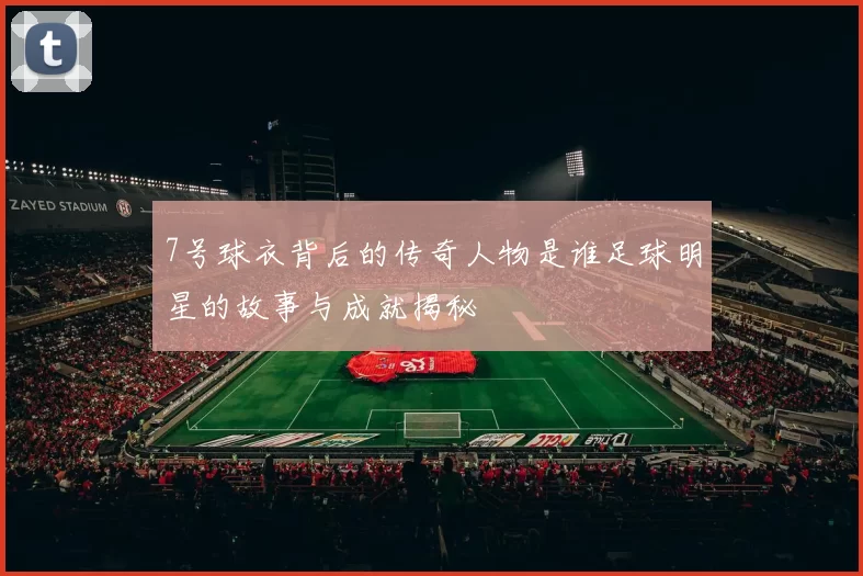 7号球衣背后的传奇人物是谁足球明星的故事与成就揭秘