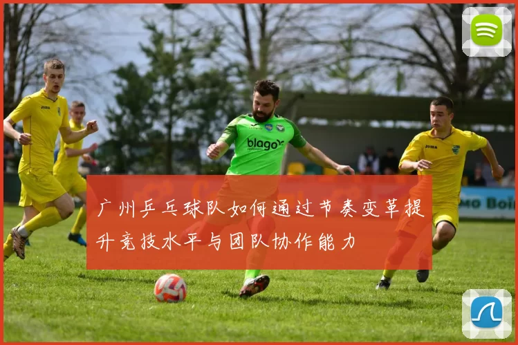 广州乒乓球队如何通过节奏变革提升竞技水平与团队协作能力