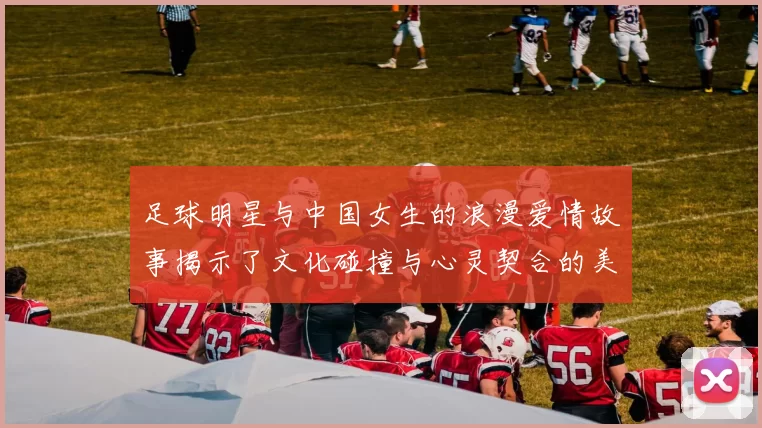 足球明星与中国女生的浪漫爱情故事揭示了文化碰撞与心灵契合的美好瞬间