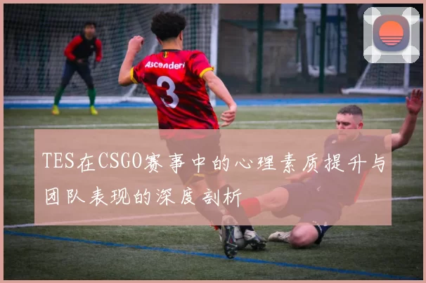 TES在CSGO赛事中的心理素质提升与团队表现的深度剖析