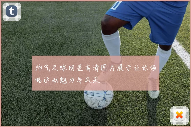 帅气足球明星高清图片展示让你领略运动魅力与风采