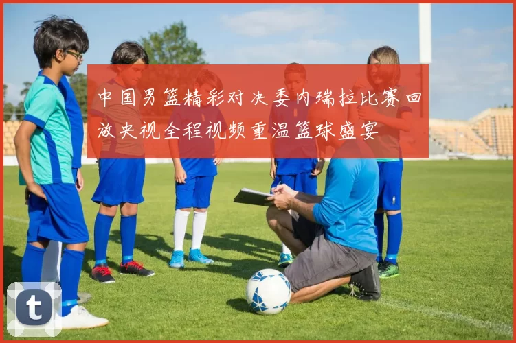 中国男篮精彩对决委内瑞拉比赛回放央视全程视频重温篮球盛宴