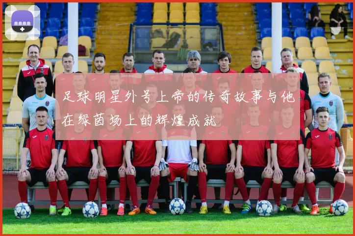 足球明星外号上帝的传奇故事与他在绿茵场上的辉煌成就