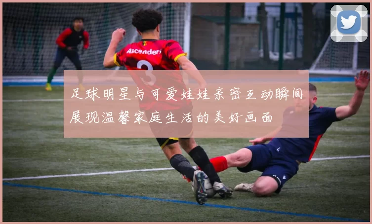 足球明星与可爱娃娃亲密互动瞬间展现温馨家庭生活的美好画面