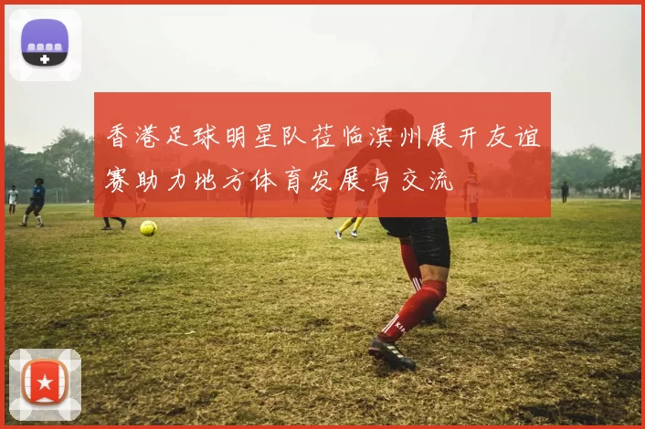 香港足球明星队莅临滨州展开友谊赛助力地方体育发展与交流