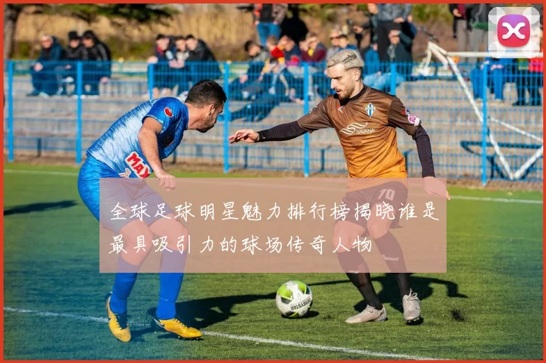 全球足球明星魅力排行榜揭晓谁是最具吸引力的球场传奇人物