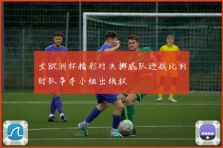 女欧洲杯精彩对决挪威队迎战比利时队争夺小组出线权
