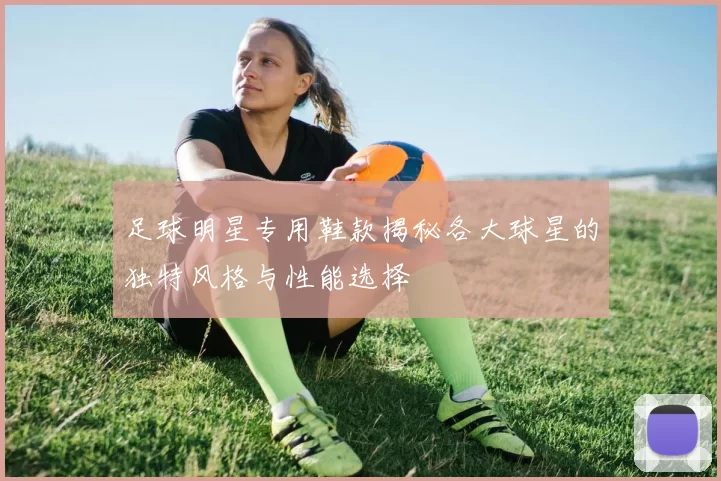 足球明星专用鞋款揭秘各大球星的独特风格与性能选择