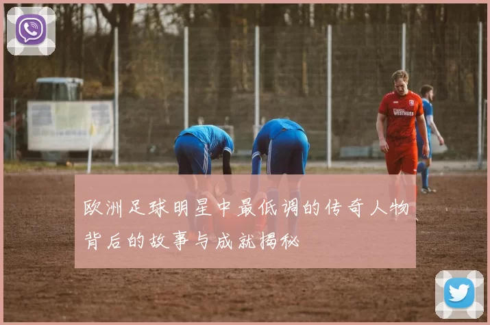 欧洲足球明星中最低调的传奇人物背后的故事与成就揭秘