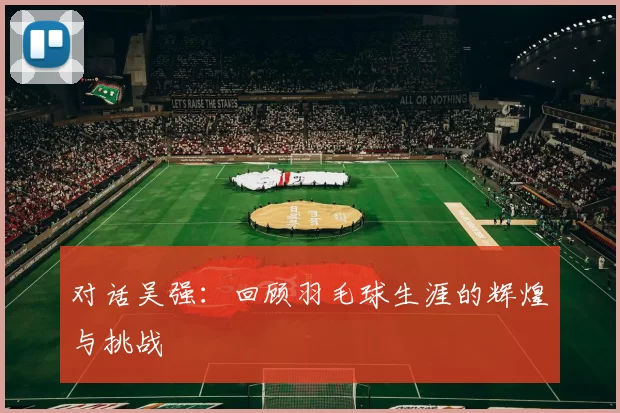 对话吴强：回顾羽毛球生涯的辉煌与挑战