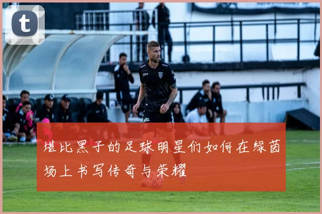 堪比黑子的足球明星们如何在绿茵场上书写传奇与荣耀