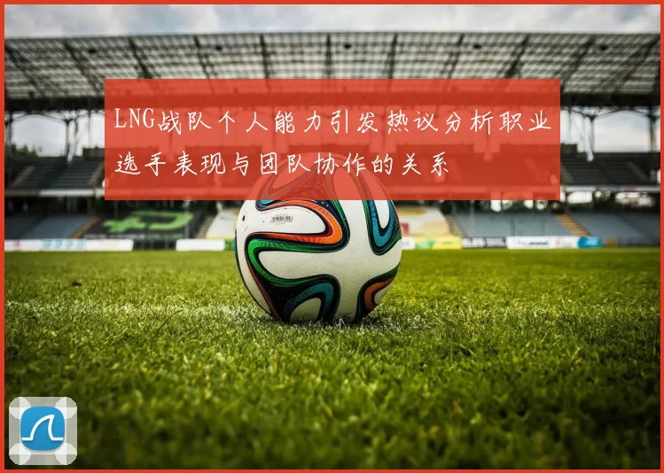 LNG战队个人能力引发热议分析职业选手表现与团队协作的关系