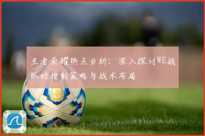 王者荣耀热点分析：深入探讨WE战队的控制策略与战术布局