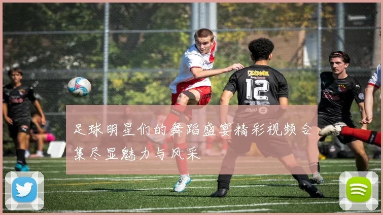 足球明星们的舞蹈盛宴精彩视频合集尽显魅力与风采
