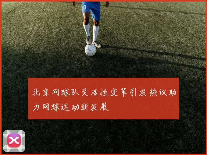北京网球队灵活性变革引发热议助力网球运动新发展