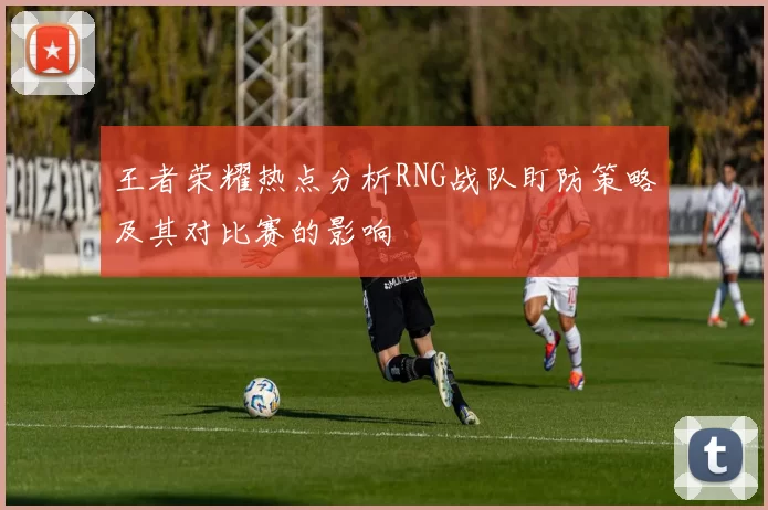 王者荣耀热点分析RNG战队盯防策略及其对比赛的影响