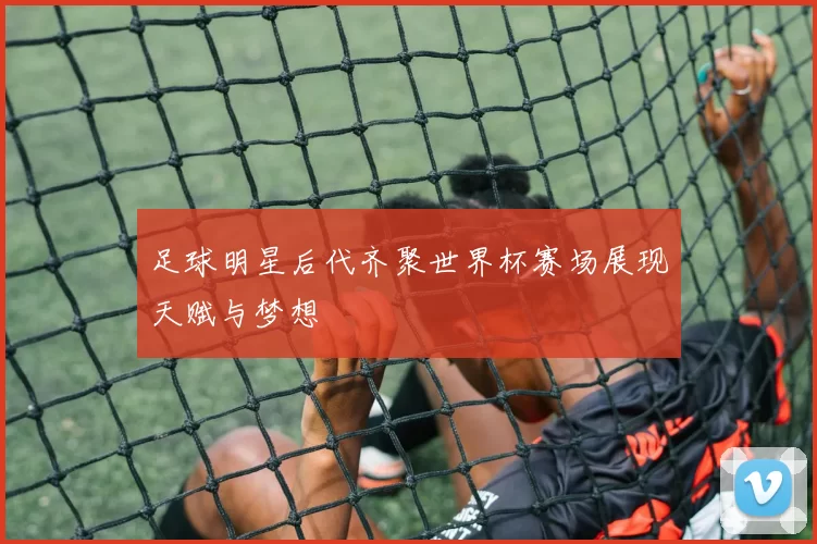 足球明星后代齐聚世界杯赛场展现天赋与梦想