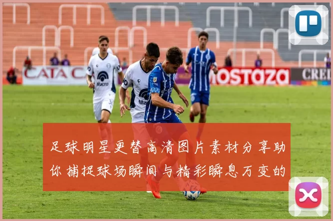足球明星更替高清图片素材分享助你捕捉球场瞬间与精彩瞬息万变的比赛画面