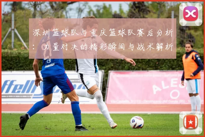 深圳篮球队与重庆篮球队赛后分析：力量对决的精彩瞬间与战术解析