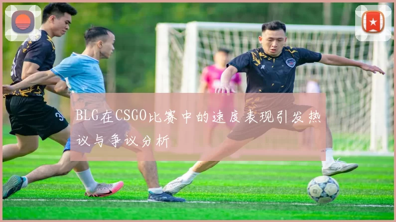 BLG在CSGO比赛中的速度表现引发热议与争议分析