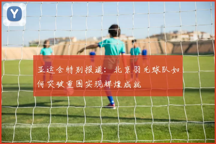 亚运会特别报道：北京羽毛球队如何突破重围实现辉煌成就